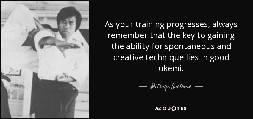 As your training progresses, always remember that the key to gaining the ability for spontaneous and creative technique lies in good ukemi. - Mitsugi Saotome