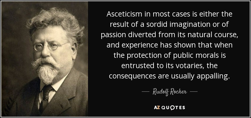 Asceticism in most cases is either the result of a sordid imagination or of passion diverted from its natural course, and experience has shown that when the protection of public morals is entrusted to its votaries, the consequences are usually appalling. - Rudolf Rocker