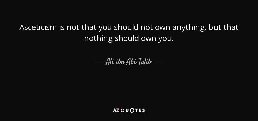 Asceticism is not that you should not own anything, but that nothing should own you. - Ali ibn Abi Talib