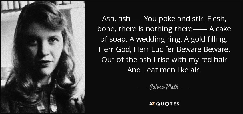 Ash, ash —- You poke and stir. Flesh, bone, there is nothing there—— A cake of soap, A wedding ring, A gold filling. Herr God, Herr Lucifer Beware Beware. Out of the ash I rise with my red hair And I eat men like air. - Sylvia Plath