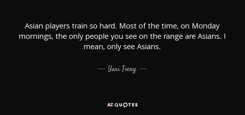 Asian players train so hard. Most of the time, on Monday mornings, the only people you see on the range are Asians. I mean, only see Asians. - Yani Tseng