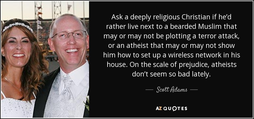 Ask a deeply religious Christian if he’d rather live next to a bearded Muslim that may or may not be plotting a terror attack, or an atheist that may or may not show him how to set up a wireless network in his house. On the scale of prejudice, atheists don’t seem so bad lately. - Scott Adams