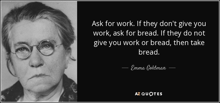 Ask for work. If they don't give you work, ask for bread. If they do not give you work or bread, then take bread. - Emma Goldman