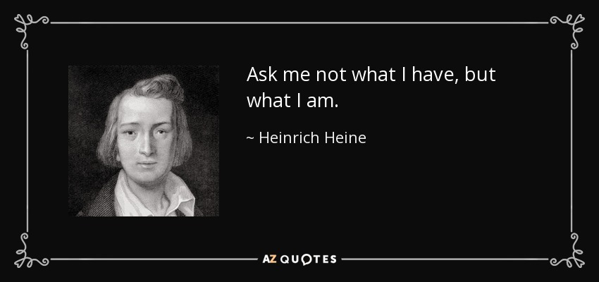 Ask me not what I have, but what I am. - Heinrich Heine