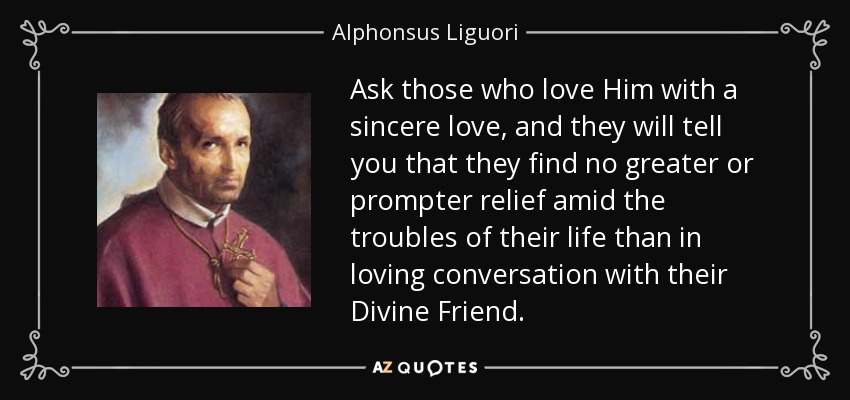 Ask those who love Him with a sincere love, and they will tell you that they find no greater or prompter relief amid the troubles of their life than in loving conversation with their Divine Friend. - Alphonsus Liguori