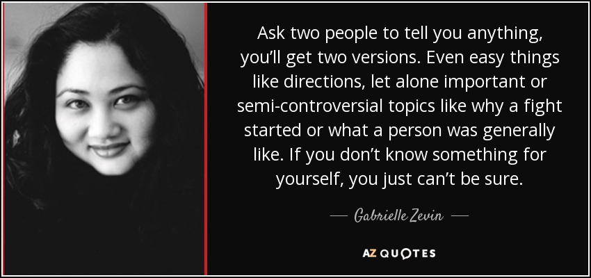 Ask two people to tell you anything, you’ll get two versions. Even easy things like directions, let alone important or semi-controversial topics like why a fight started or what a person was generally like. If you don’t know something for yourself, you just can’t be sure. - Gabrielle Zevin