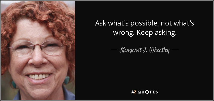 Ask what's possible, not what's wrong. Keep asking. - Margaret J. Wheatley