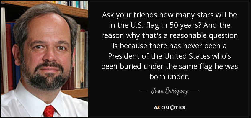 Ask your friends how many stars will be in the U.S. flag in 50 years? And the reason why that's a reasonable question is because there has never been a President of the United States who's been buried under the same flag he was born under. - Juan Enriquez