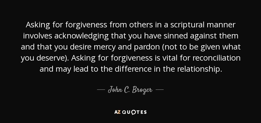 Asking for forgiveness from others in a scriptural manner involves acknowledging that you have sinned against them and that you desire mercy and pardon (not to be given what you deserve). Asking for forgiveness is vital for reconciliation and may lead to the difference in the relationship. - John C. Broger
