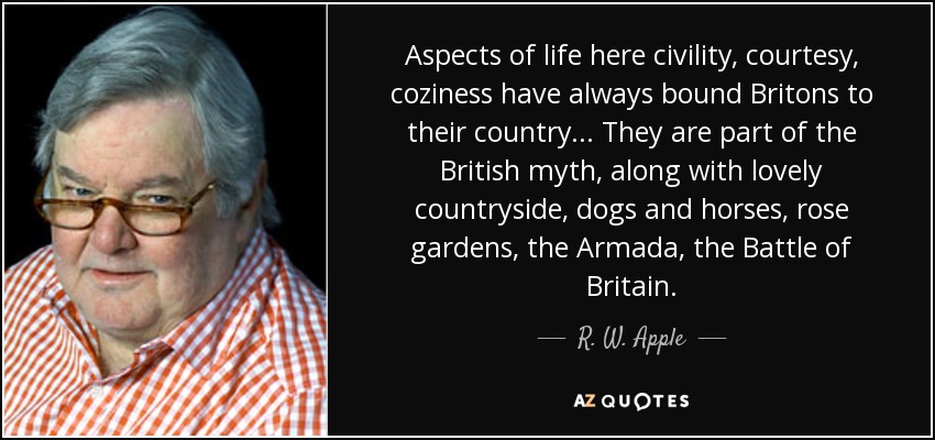 Aspects of life here civility, courtesy, coziness have always bound Britons to their country . . . They are part of the British myth, along with lovely countryside, dogs and horses, rose gardens, the Armada, the Battle of Britain. - R. W. Apple