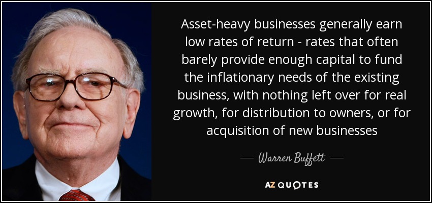 Asset-heavy businesses generally earn low rates of return - rates that often barely provide enough capital to fund the inflationary needs of the existing business, with nothing left over for real growth, for distribution to owners, or for acquisition of new businesses - Warren Buffett