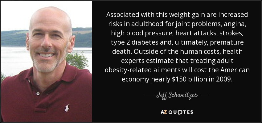 Associated with this weight gain are increased risks in adulthood for joint problems, angina, high blood pressure, heart attacks, strokes, type 2 diabetes and, ultimately, premature death. Outside of the human costs, health experts estimate that treating adult obesity-related ailments will cost the American economy nearly $150 billion in 2009. - Jeff Schweitzer