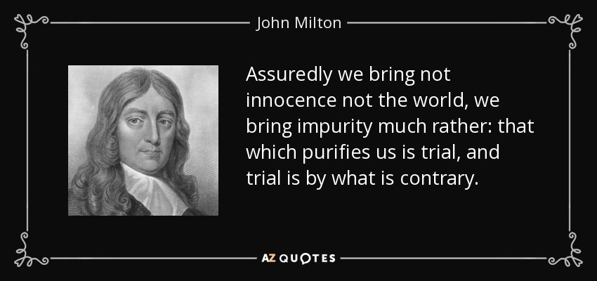 Assuredly we bring not innocence not the world, we bring impurity much rather: that which purifies us is trial, and trial is by what is contrary. - John Milton