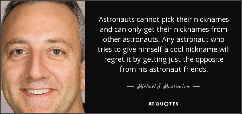 Astronauts cannot pick their nicknames and can only get their nicknames from other astronauts. Any astronaut who tries to give himself a cool nickname will regret it by getting just the opposite from his astronaut friends. - Michael J. Massimino
