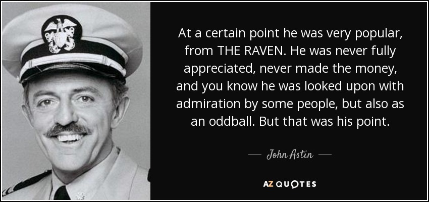 At a certain point he was very popular, from THE RAVEN. He was never fully appreciated, never made the money, and you know he was looked upon with admiration by some people, but also as an oddball. But that was his point. - John Astin