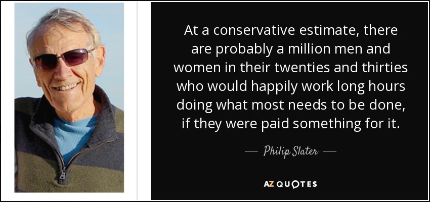 At a conservative estimate, there are probably a million men and women in their twenties and thirties who would happily work long hours doing what most needs to be done, if they were paid something for it. - Philip Slater
