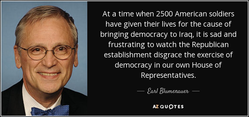At a time when 2500 American soldiers have given their lives for the cause of bringing democracy to Iraq, it is sad and frustrating to watch the Republican establishment disgrace the exercise of democracy in our own House of Representatives. - Earl Blumenauer