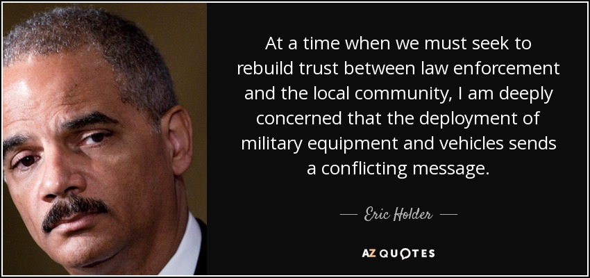 At a time when we must seek to rebuild trust between law enforcement and the local community, I am deeply concerned that the deployment of military equipment and vehicles sends a conflicting message. - Eric Holder
