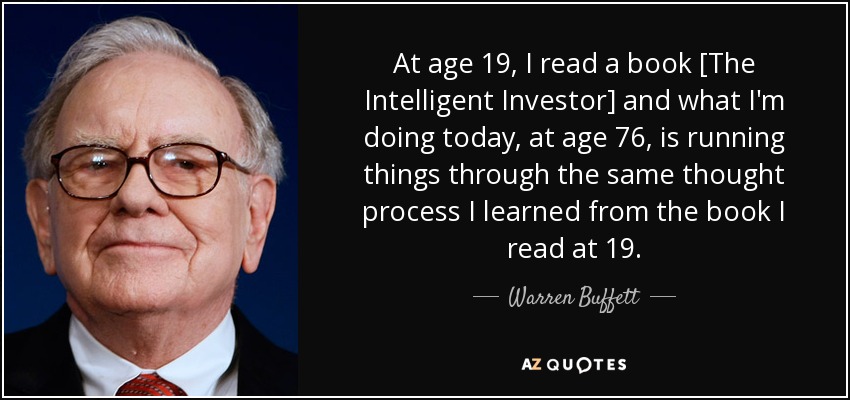At age 19, I read a book [The Intelligent Investor] and what I'm doing today, at age 76, is running things through the same thought process I learned from the book I read at 19. - Warren Buffett