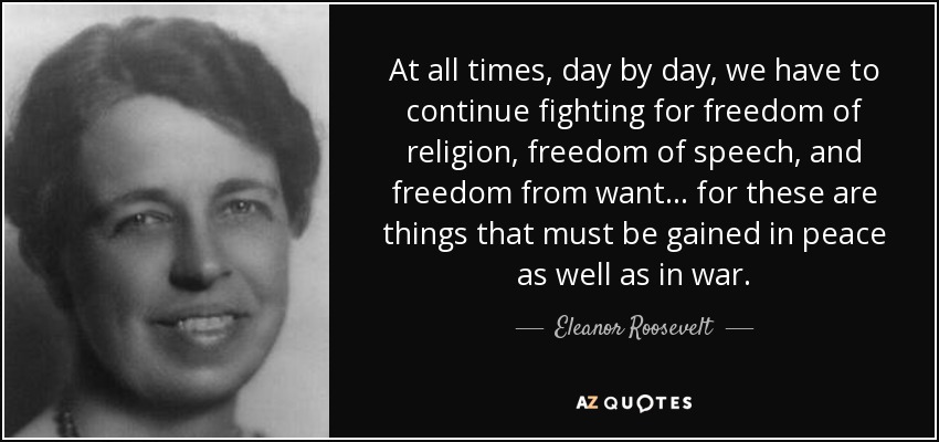 At all times, day by day, we have to continue fighting for freedom of religion, freedom of speech, and freedom from want... for these are things that must be gained in peace as well as in war. - Eleanor Roosevelt