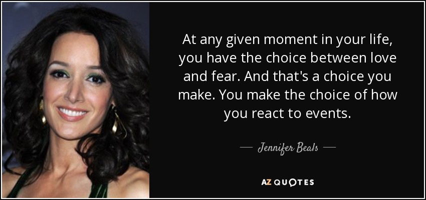 At any given moment in your life, you have the choice between love and fear. And that's a choice you make. You make the choice of how you react to events. - Jennifer Beals
