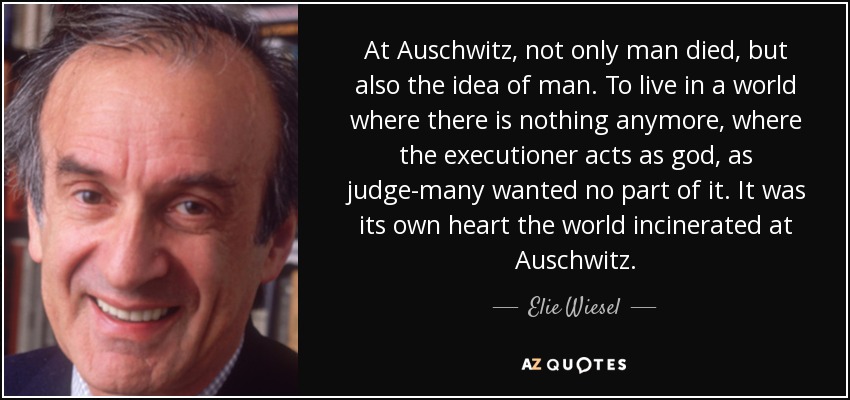 At Auschwitz, not only man died, but also the idea of man. To live in a world where there is nothing anymore, where the executioner acts as god, as judge-many wanted no part of it. It was its own heart the world incinerated at Auschwitz. - Elie Wiesel