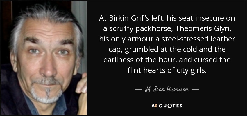 At Birkin Grif's left, his seat insecure on a scruffy packhorse, Theomeris Glyn, his only armour a steel-stressed leather cap, grumbled at the cold and the earliness of the hour, and cursed the flint hearts of city girls. - M. John Harrison