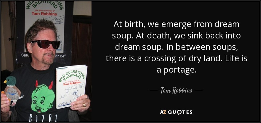 At birth, we emerge from dream soup. At death, we sink back into dream soup. In between soups, there is a crossing of dry land. Life is a portage. - Tom Robbins