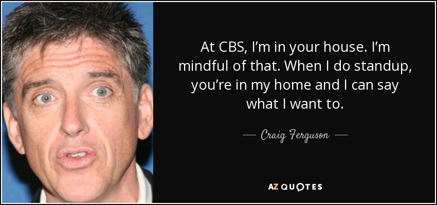 At CBS, I’m in your house. I’m mindful of that. When I do standup, you’re in my home and I can say what I want to. - Craig Ferguson