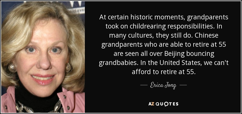 At certain historic moments, grandparents took on childrearing responsibilities. In many cultures, they still do. Chinese grandparents who are able to retire at 55 are seen all over Beijing bouncing grandbabies. In the United States, we can't afford to retire at 55. - Erica Jong