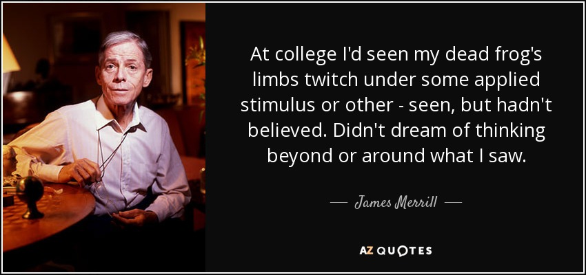 At college I'd seen my dead frog's limbs twitch under some applied stimulus or other - seen, but hadn't believed. Didn't dream of thinking beyond or around what I saw. - James Merrill