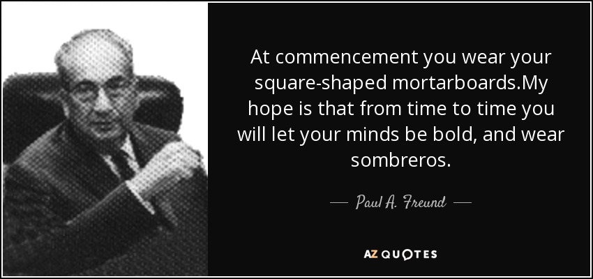 At commencement you wear your square-shaped mortarboards.My hope is that from time to time you will let your minds be bold, and wear sombreros. - Paul A. Freund