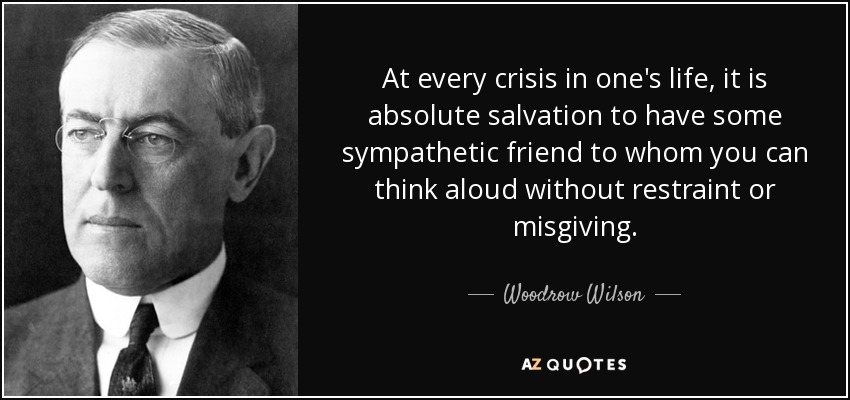 At every crisis in one's life, it is absolute salvation to have some sympathetic friend to whom you can think aloud without restraint or misgiving. - Woodrow Wilson