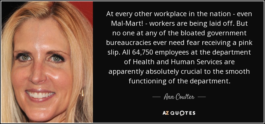 At every other workplace in the nation - even Mal-Mart! - workers are being laid off. But no one at any of the bloated government bureaucracies ever need fear receiving a pink slip. All 64,750 employees at the department of Health and Human Services are apparently absolutely crucial to the smooth functioning of the department. - Ann Coulter