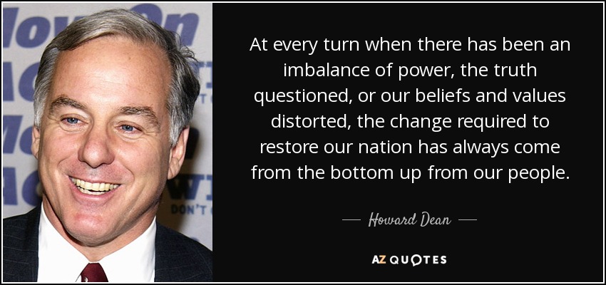 At every turn when there has been an imbalance of power, the truth questioned, or our beliefs and values distorted, the change required to restore our nation has always come from the bottom up from our people. - Howard Dean