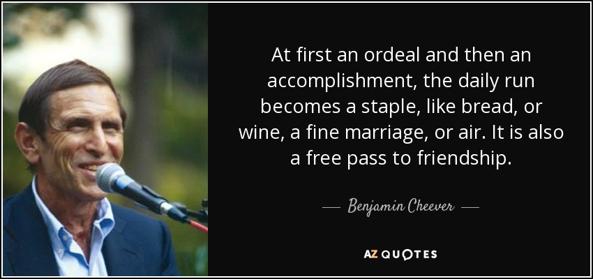 At first an ordeal and then an accomplishment, the daily run becomes a staple, like bread, or wine, a fine marriage, or air. It is also a free pass to friendship. - Benjamin Cheever