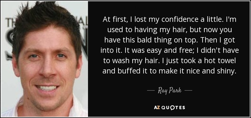 At first, I lost my confidence a little. I'm used to having my hair, but now you have this bald thing on top. Then I got into it. It was easy and free; I didn't have to wash my hair. I just took a hot towel and buffed it to make it nice and shiny. - Ray Park