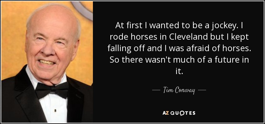 At first I wanted to be a jockey. I rode horses in Cleveland but I kept falling off and I was afraid of horses. So there wasn't much of a future in it. - Tim Conway