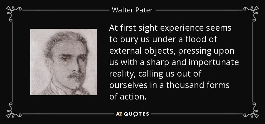 At first sight experience seems to bury us under a flood of external objects, pressing upon us with a sharp and importunate reality, calling us out of ourselves in a thousand forms of action. - Walter Pater