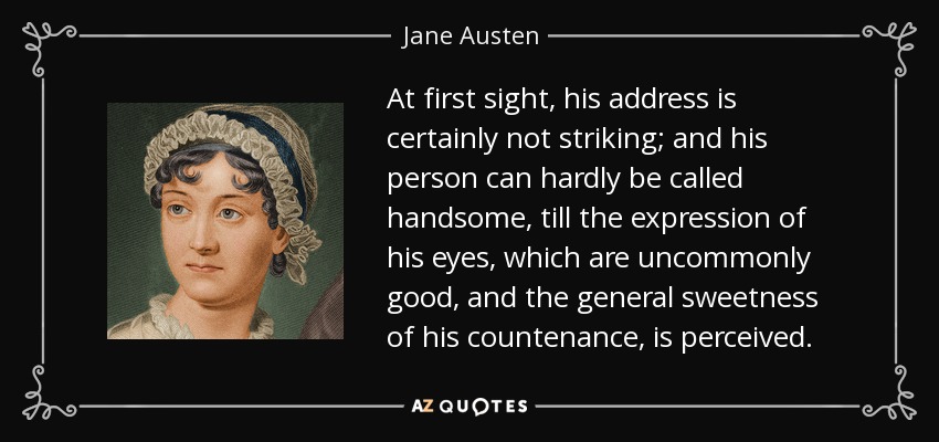 At first sight, his address is certainly not striking; and his person can hardly be called handsome, till the expression of his eyes, which are uncommonly good, and the general sweetness of his countenance, is perceived. - Jane Austen