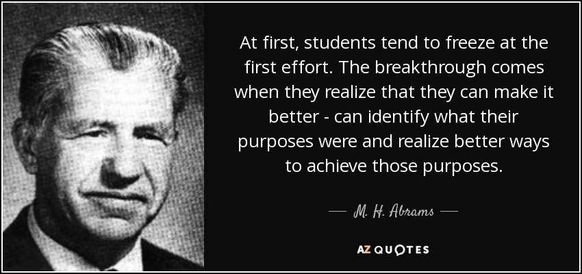 At first, students tend to freeze at the first effort. The breakthrough comes when they realize that they can make it better - can identify what their purposes were and realize better ways to achieve those purposes. - M. H. Abrams