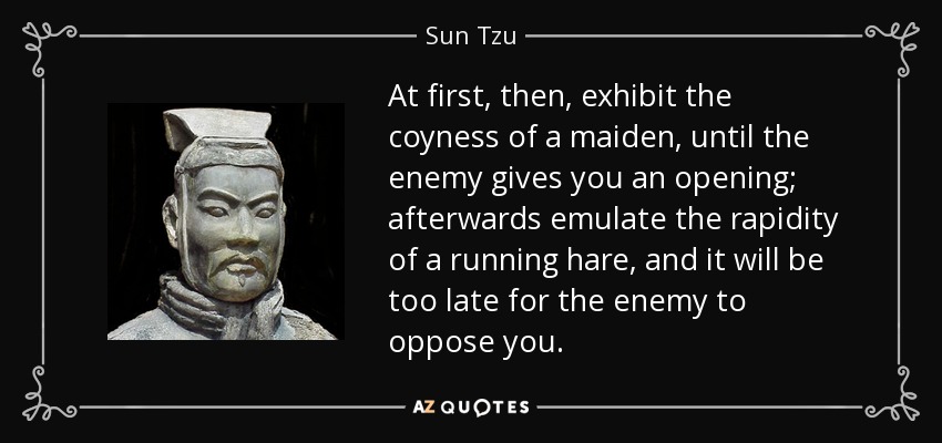 At first, then, exhibit the coyness of a maiden, until the enemy gives you an opening; afterwards emulate the rapidity of a running hare, and it will be too late for the enemy to oppose you. - Sun Tzu