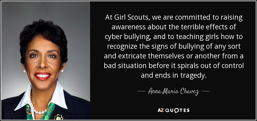 At Girl Scouts, we are committed to raising awareness about the terrible effects of cyber bullying, and to teaching girls how to recognize the signs of bullying of any sort and extricate themselves or another from a bad situation before it spirals out of control and ends in tragedy. - Anna Maria Chavez