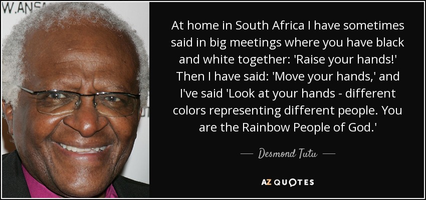 At home in South Africa I have sometimes said in big meetings where you have black and white together: 'Raise your hands!' Then I have said: 'Move your hands,' and I've said 'Look at your hands - different colors representing different people. You are the Rainbow People of God.' - Desmond Tutu