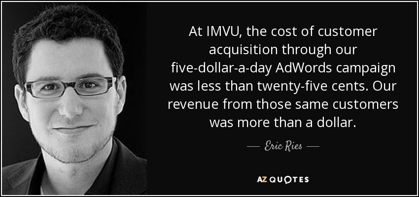 At IMVU, the cost of customer acquisition through our five-dollar-a-day AdWords campaign was less than twenty-five cents. Our revenue from those same customers was more than a dollar. - Eric Ries