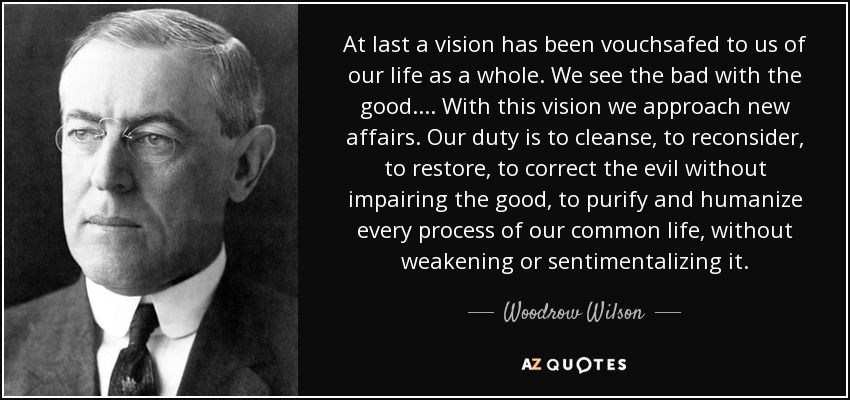 At last a vision has been vouchsafed to us of our life as a whole. We see the bad with the good.... With this vision we approach new affairs. Our duty is to cleanse, to reconsider, to restore, to correct the evil without impairing the good, to purify and humanize every process of our common life, without weakening or sentimentalizing it. - Woodrow Wilson