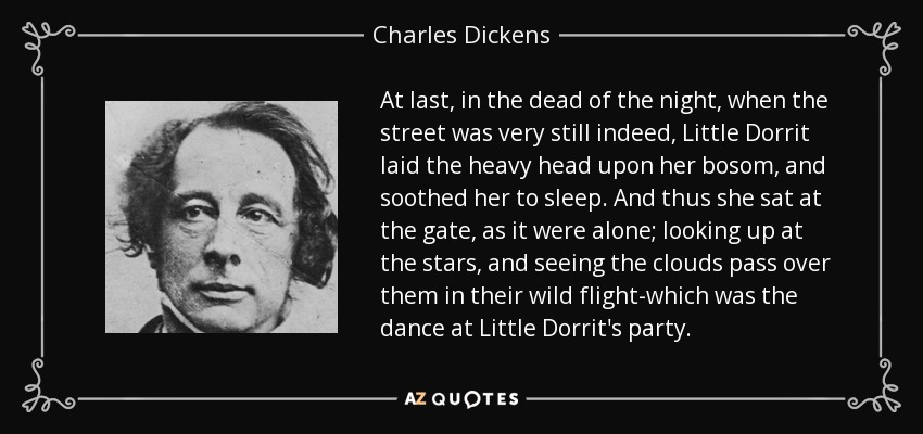 At last, in the dead of the night, when the street was very still indeed, Little Dorrit laid the heavy head upon her bosom, and soothed her to sleep. And thus she sat at the gate, as it were alone; looking up at the stars, and seeing the clouds pass over them in their wild flight-which was the dance at Little Dorrit's party. - Charles Dickens