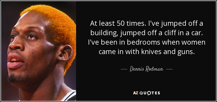 At least 50 times. I've jumped off a building, jumped off a cliff in a car. I've been in bedrooms when women came in with knives and guns. - Dennis Rodman