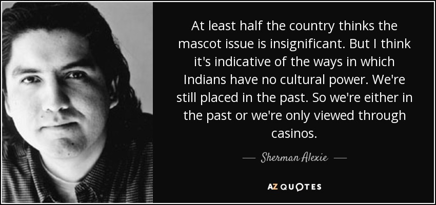 At least half the country thinks the mascot issue is insignificant. But I think it's indicative of the ways in which Indians have no cultural power. We're still placed in the past. So we're either in the past or we're only viewed through casinos. - Sherman Alexie