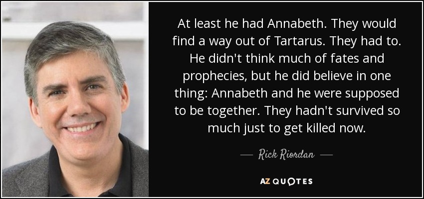 At least he had Annabeth. They would find a way out of Tartarus. They had to. He didn't think much of fates and prophecies, but he did believe in one thing: Annabeth and he were supposed to be together. They hadn't survived so much just to get killed now. - Rick Riordan